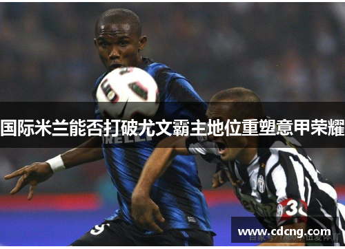国际米兰能否打破尤文霸主地位重塑意甲荣耀